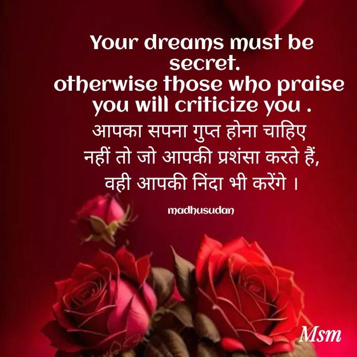 Quote by Madhusudan - Your dreams must be
 secret.
otherwise those who praise 
you will criticize you .
आपका सपना गुप्त होना चाहिए 
नहीं तो जो आपकी प्रशंसा करते हैं,
वही आपकी निंदा भी करेंगे ।

madhusudan  - Made using Quotes Creator App, Post Maker App
