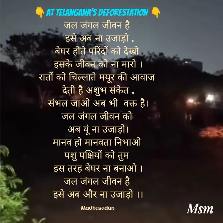 Quote by Madhusudan - 👇At Telangana's deforestation 👇
जल जंगल जीवन है 
 इसे अब ना उजाड़ो ,
बेघर होते परिंदों को देखो 
इसके जीवन को ना मारो ।
रातों को चिल्लाते मयूर की आवाज 
देती है अशुभ संकेत ,
संभल जाओ अब भी  वक्त है।
जल जंगल जीवन को 
अब यूं ना उजाड़ो।
मानव हो मानवता निभाओ 
पशु पक्षियों को तुम 
इस तरह बेघर ना बनाओ ।
जल जंगल जीवन है 
इसे अब और ना उजाड़ो ।।

Madhusudan  - Made using Quotes Creator App, Post Maker App