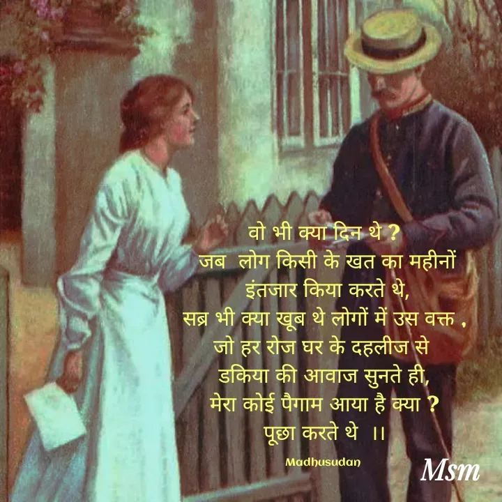 Quote by Madhusudan - वो भी क्या दिन थे ?
 जब  लोग किसी के खत का महीनों
 इंतजार किया करते थे,
सब्र भी क्या खूब थे लोगों में उस वक्त ,
जो हर रोज घर के दहलीज से 
डकिया की आवाज सुनते ही,
मेरा कोई पैगाम आया है क्या ?
पूछा करते थे  ।।

Madhusudan  - Made using Quotes Creator App, Post Maker App