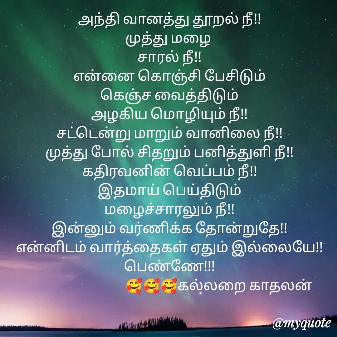 Quote by Jeya Raman - அந்தி வானத்து தூறல் நீ!!
முத்து மழை 
சாரல் நீ!!
என்னை கொஞ்சி பேசிடும்
கெஞ்ச வைத்திடும்
அழகிய மொழியும் நீ!!
சட்டென்று மாறும் வானிலை நீ!!
முத்து போல் சிதறும் பனித்துளி நீ!!
கதிரவனின் வெப்பம் நீ!!
இதமாய் பெய்திடும்
மழைச்சாரலும் நீ!!
இன்னும் வர்ணிக்க தோன்றுதே!!
என்னிடம் வார்த்தைகள் ஏதும் இல்லையே!!
பெண்ணே!!!
                                   🥰🥰🥰கல்லறை காதலன் - Made using Quotes Creator App, Post Maker App