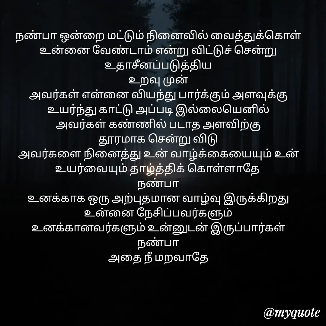 Quote by Jeya Raman - நண்பா ஒன்றை மட்டும் நினைவில் வைத்துக்கொள்
உன்னை வேண்டாம் என்று விட்டுச் சென்று உதாசீனப்படுத்திய
உறவு முன்
அவர்கள் என்னை வியந்து பார்க்கும் அளவுக்கு
உயர்ந்து காட்டு அப்படி இல்லையெனில்
அவர்கள் கண்ணில் படாத அளவிற்கு
தூரமாக சென்று விடு
அவர்களை நினைத்து உன் வாழ்க்கையையும் உன் உயர்வையும் தாழ்த்திக் கொள்ளாதே 
நண்பா
உனக்காக ஒரு அற்புதமான வாழ்வு இருக்கிறது
உன்னை நேசிப்பவர்களும்
உனக்கானவர்களும் உன்னுடன் இருப்பார்கள்
நண்பா
அதை நீ மறவாதே - Made using Quotes Creator App, Post Maker App