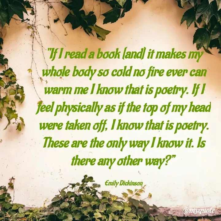 Quote by What's in a Name - "If I read a book [and] it makes my whole body so cold no fire ever can warm me I know that is poetry. If I feel physically as if the top of my head were taken off, I know that is poetry. These are the only way I know it. Is there any other way?” 

Emily Dickinson - Made using Quotes Creator App, Post Maker App