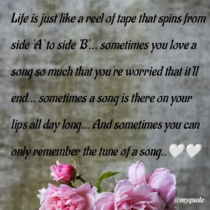 Quote by What's in a Name - Life is just like a reel of tape that spins from side 'A' to side 'B'... sometimes you love a song so much that you're worried that it'll end... sometimes a song is there on your lips all day long... And sometimes you can only remember the tune of a song..🤍🤍 - Made using Quotes Creator App, Post Maker App