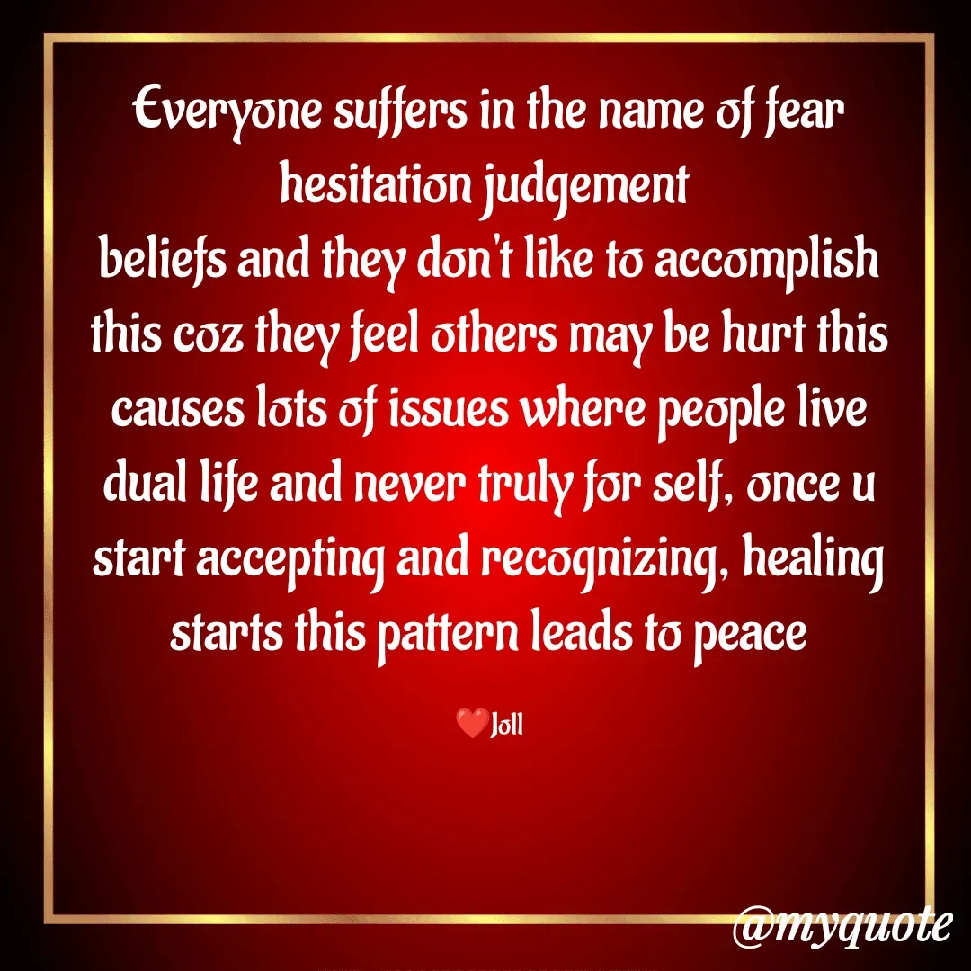 Quote by Jolly Lobo - Everyone suffers in the name of fear
hesitation judgement 
beliefs and they don't like to accomplish
this coz they feel others may be hurt this
causes lots of issues where people live
dual life and never truly for self, once u
start accepting and recognizing, healing starts this pattern leads to peace

❤️Joll - Made using Quotes Creator App, Post Maker App