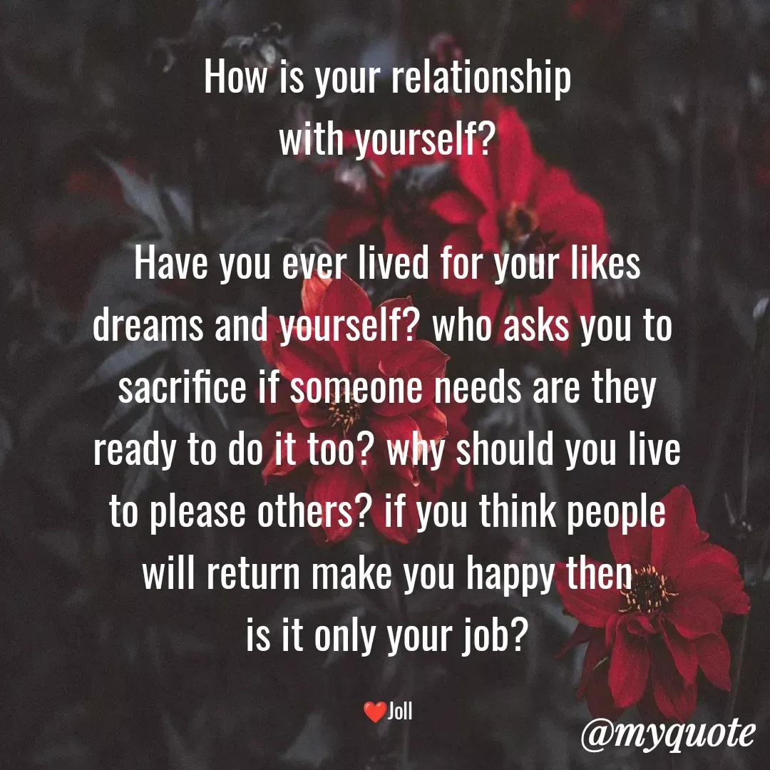 Quote by Jolly Lobo - How is your relationship
with yourself?

Have you ever lived for your likes
dreams and yourself? who asks you to 
sacrifice if someone needs are they
ready to do it too? why should you live
to please others? if you think people
will return make you happy then
is it only your job?

❤️Joll - Made using Quotes Creator App, Post Maker App