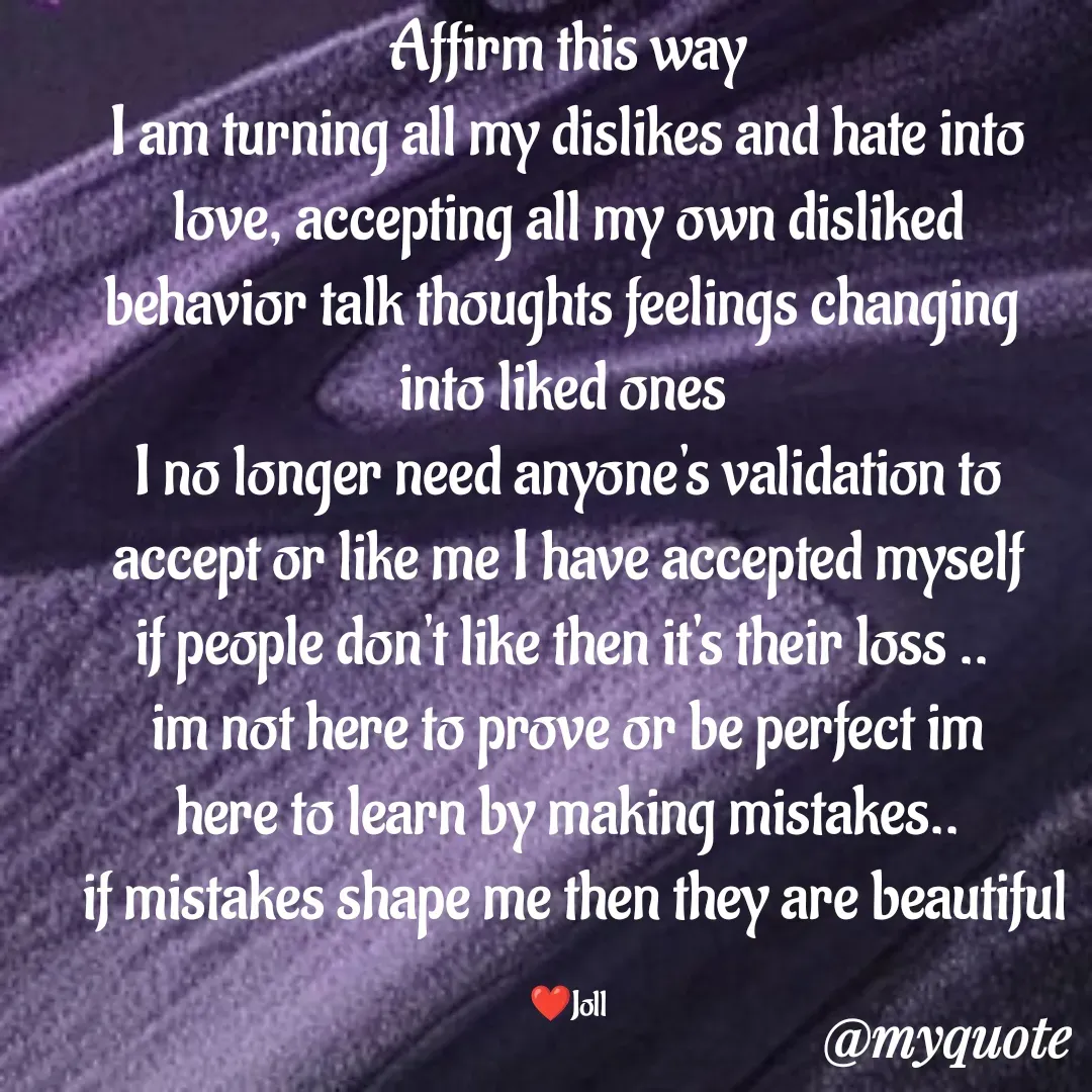 Quote by Jolly Lobo - Affirm this way
I am turning all my dislikes and hate into love, accepting all my own disliked
behavior talk thoughts feelings changing 
into liked ones 
 I no longer need anyone's validation to 
accept or like me I have accepted myself
if people don't like then it's their loss .. 
im not here to prove or be perfect im
here to learn by making mistakes..
 if mistakes shape me then they are beautiful

❤️Joll - Made using Quotes Creator App, Post Maker App