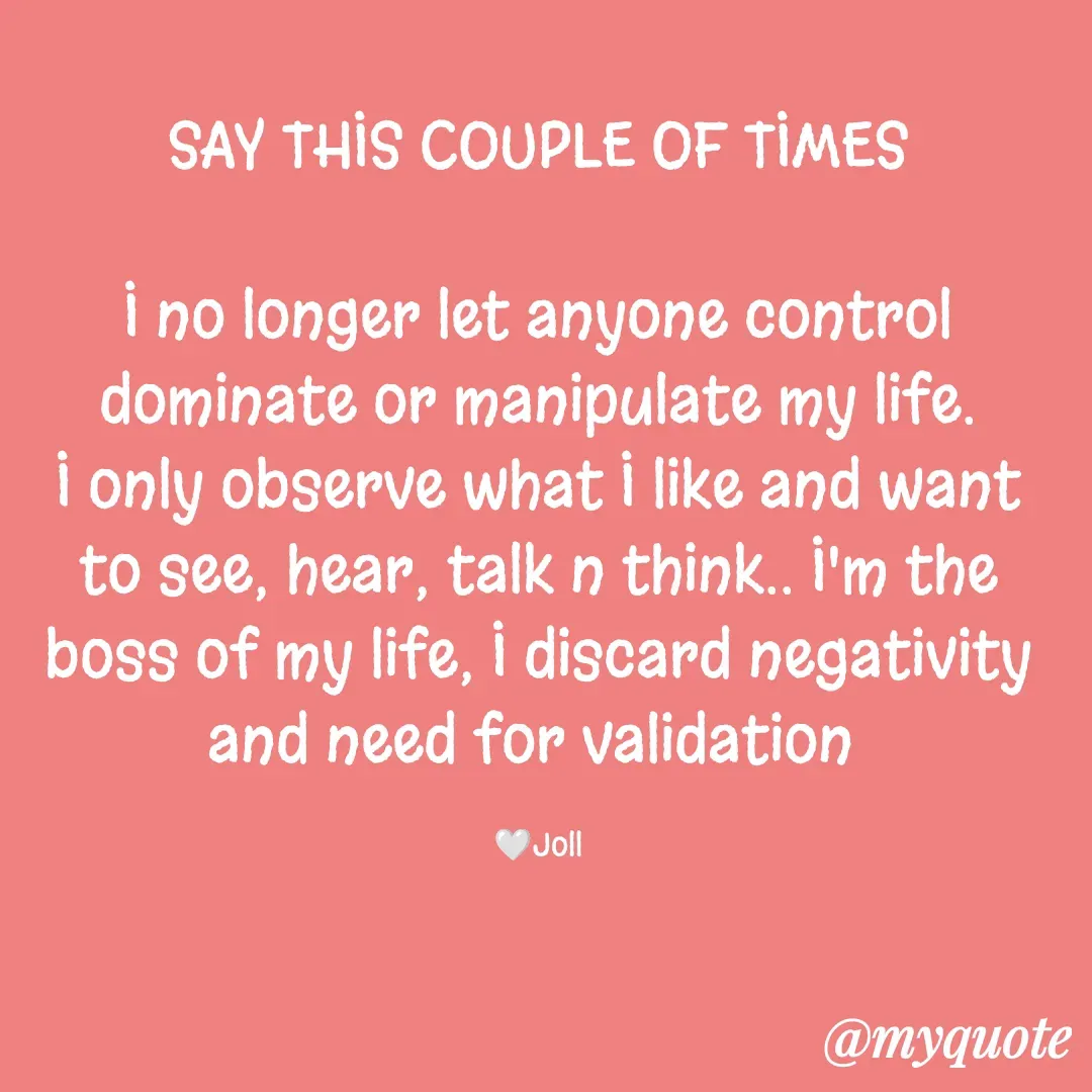 Quote by Jolly Lobo - SAY THIS COUPLE OF TIMES

I no longer let anyone control
dominate or manipulate my life.
I only observe what I like and want
to see, hear, talk n think.. I'm the
boss of my life, I discard negativity
and need for validation 

🤍Joll - Made using Quotes Creator App, Post Maker App