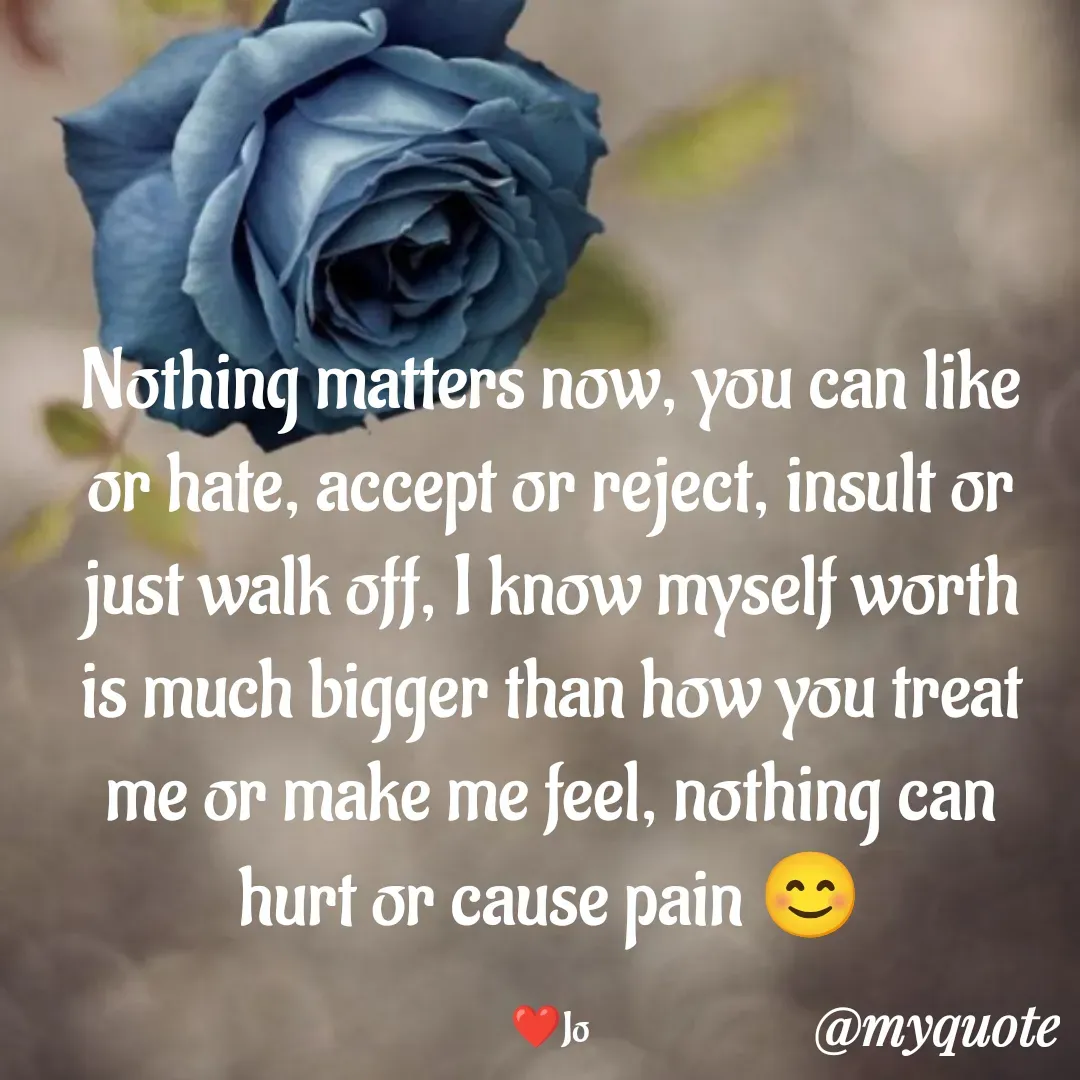 Quote by Jolly Lobo - Nothing matters now, you can like
or hate, accept or reject, insult or
just walk off, I know myself worth
is much bigger than how you treat
me or make me feel, nothing can
hurt or cause pain 😊

❤️Jo - Made using Quotes Creator App, Post Maker App