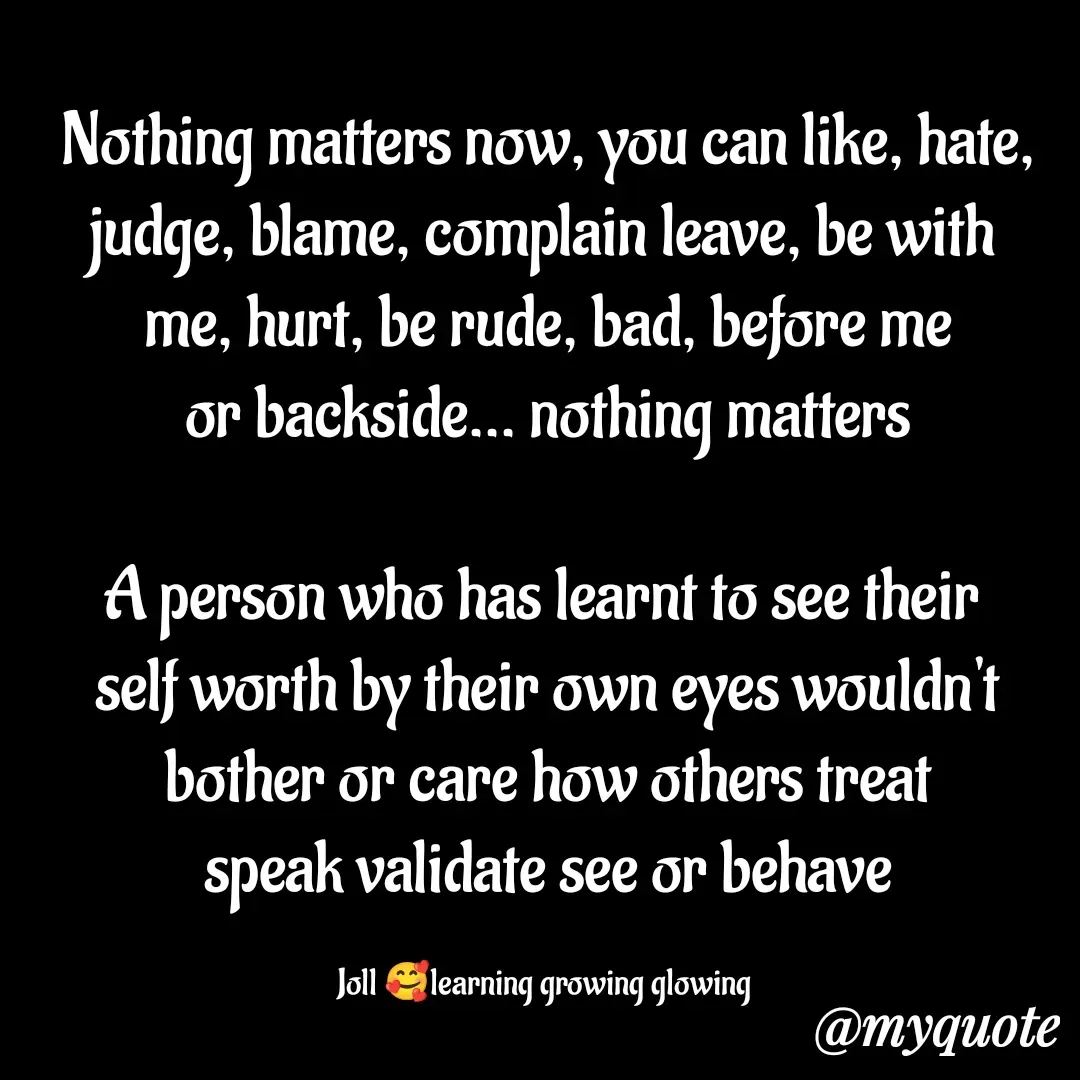 Quote by Jolly Lobo - Nothing matters now, you can like, hate, judge, blame, complain leave, be with 
me, hurt, be rude, bad, before me
or backside... nothing matters

A person who has learnt to see their 
self worth by their own eyes wouldn't
bother or care how others treat
speak validate see or behave

Joll 🥰learning growing glowing  - Made using Quotes Creator App, Post Maker App