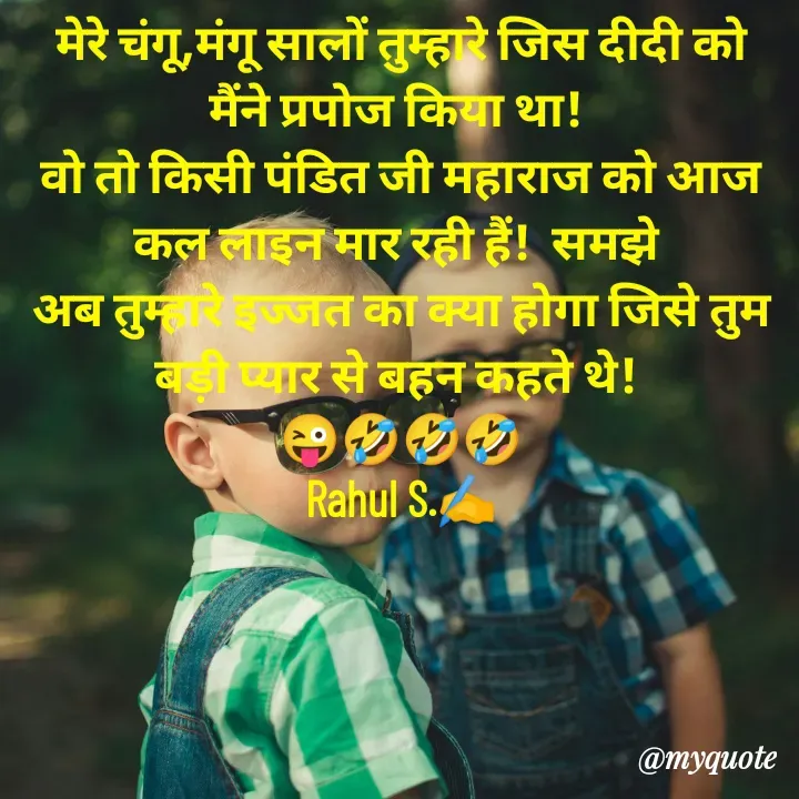 Quote by Rahul Singh - मेरे चंगू,मंगू सालों तुम्हारे जिस दीदी को मैंने प्रपोज किया था! 
वो तो किसी पंडित जी महाराज को आज कल लाइन मार रही हैं!  समझे 
अब तुम्हारे इज्जत का क्या होगा जिसे तुम बड़ी प्यार से बहन कहते थे! 
😜🤣🤣🤣
Rahul S.✍️
 - Made using Quotes Creator App, Post Maker App