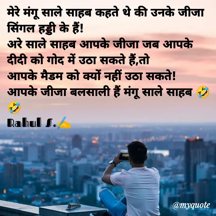 Quote by Rahul Singh - मेरे मंगू साले साहब कहते थे की उनके जीजा सिंगल हड्डी के हैं! 
अरे साले साहब आपके जीजा जब आपके दीदी को गोद में उठा सकते हैं,तो 
आपके मैडम को क्यों नहीं उठा सकते! 
आपके जीजा बलसाली हैं मंगू साले साहब 🤣🤣
Rahul S.✍️ - Made using Quotes Creator App, Post Maker App
