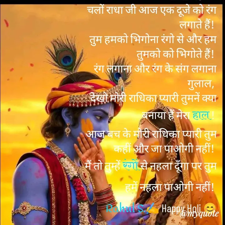 Quote by Rahul Singh - चलों राधा जी आज एक दूजे को रंग लगाते हैं! 
तुम हमको भिगोना रंगो से और हम तुमको को भिगोते हैं! 
रंग लगाना और रंग के संग लगाना गुलाल, 
देखो मोरी राधिका प्यारी तुमनें क्या बनाया हैं मेरा हाल ! 
आज बच के मोरी राधिका प्यारी तुम कहीं और जा पाओगी नहीं! 
मैं तो तुम्हें रंगों से नहला दूँगा पर तुम हमें नहला पाओगी नहीं! 
Rahul S.✍️ Happy Holi 😊
 - Made using Quotes Creator App, Post Maker App