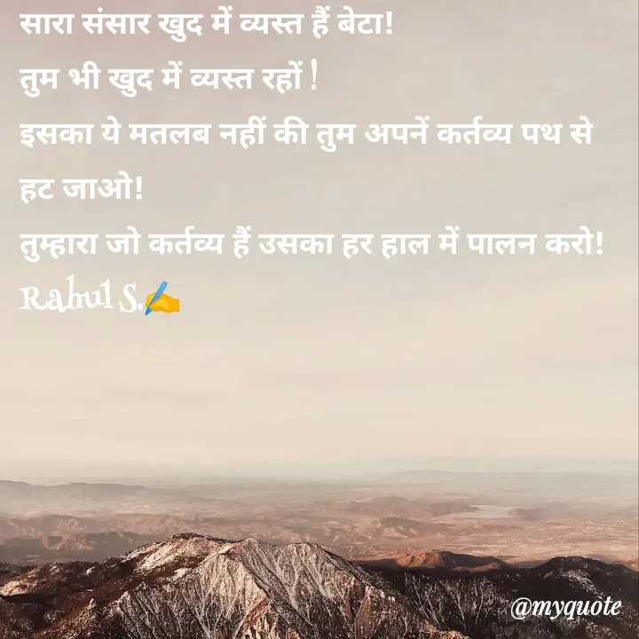 Quote by Rahul Singh - सारा संसार खुद में व्यस्त हैं बेटा! 
तुम भी खुद में व्यस्त रहों ! 
इसका ये मतलब नहीं की तुम अपनें कर्तव्य पथ से हट जाओ! 
तुम्हारा जो कर्तव्य हैं उसका हर हाल में पालन करो! 
Rahul S.✍️ - Made using Quotes Creator App, Post Maker App
