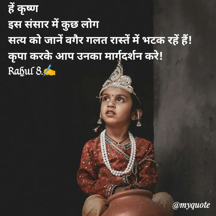 Quote by Rahul Singh - हें कृष्ण
इस संसार में कुछ लोग
सत्य को जानें वगैर गलत रास्तें में भटक रहें हैं! 
कृपा करके आप उनका मार्गदर्शन करे! 
Rahul S.✍️ - Made using Quotes Creator App, Post Maker App