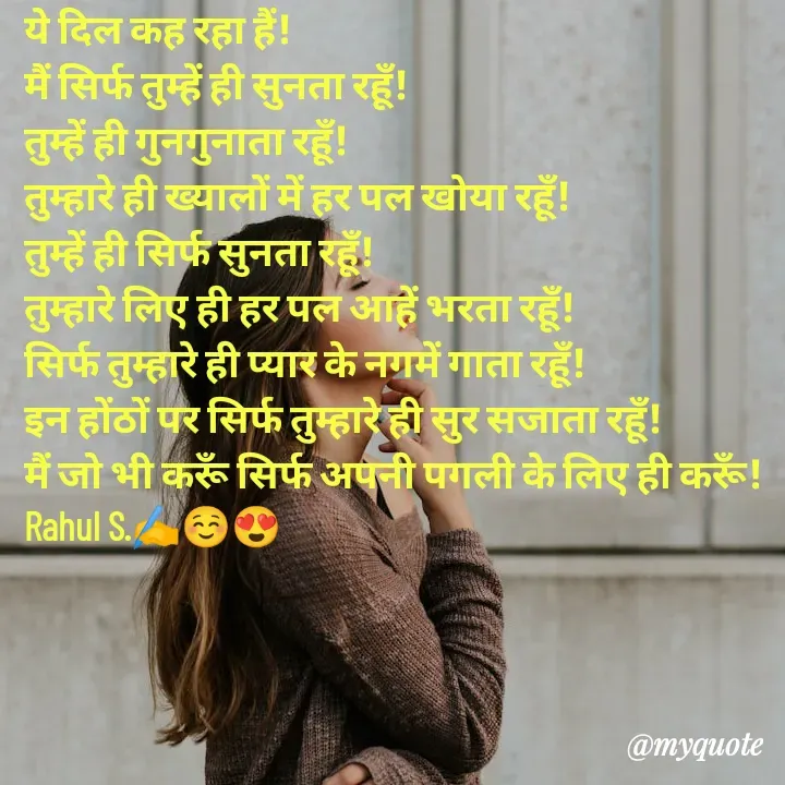 Quote by Rahul S. - ये दिल कह रहा हैं! 
मैं सिर्फ तुम्हें ही सुनता रहूँ! 
तुम्हें ही गुनगुनाता रहूँ! 
तुम्हारे ही ख्यालों में हर पल खोया रहूँ! 
तुम्हें ही सिर्फ सुनता रहूँ! 
तुम्हारे लिए ही हर पल आहें भरता रहूँ! 
सिर्फ तुम्हारे ही प्यार के नगमें गाता रहूँ! 
इन होंठों पर सिर्फ तुम्हारे ही सुर सजाता रहूँ! 
मैं जो भी करूँ सिर्फ अपनी पगली के लिए ही करूँ! 
Rahul S.✍️☺😍
 - Made using Quotes Creator App, Post Maker App