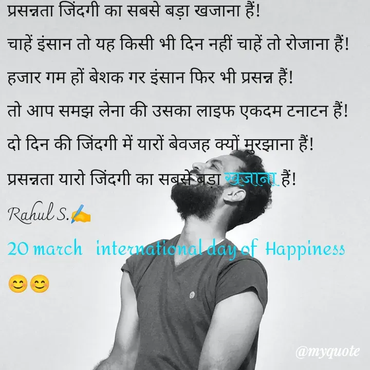Quote by Rahul S. - प्रसन्नता जिंदगी का सबसे बड़ा खजाना हैं! 
चाहें इंसान तो यह किसी भी दिन नहीं चाहें तो रोजाना हैं! 
हजार गम हों बेशक गर इंसान फिर भी प्रसन्न हैं! 
तो आप समझ लेना की उसका लाइफ एकदम टनाटन हैं! 
दो दिन की जिंदगी में यारों बेवजह क्यों मुरझाना हैं! 
प्रसन्नता यारो जिंदगी का सबसे बड़ा खजाना हैं! 
Rahul S.✍️
20 march   international day of  Happiness  😊😊 - Made using Quotes Creator App, Post Maker App