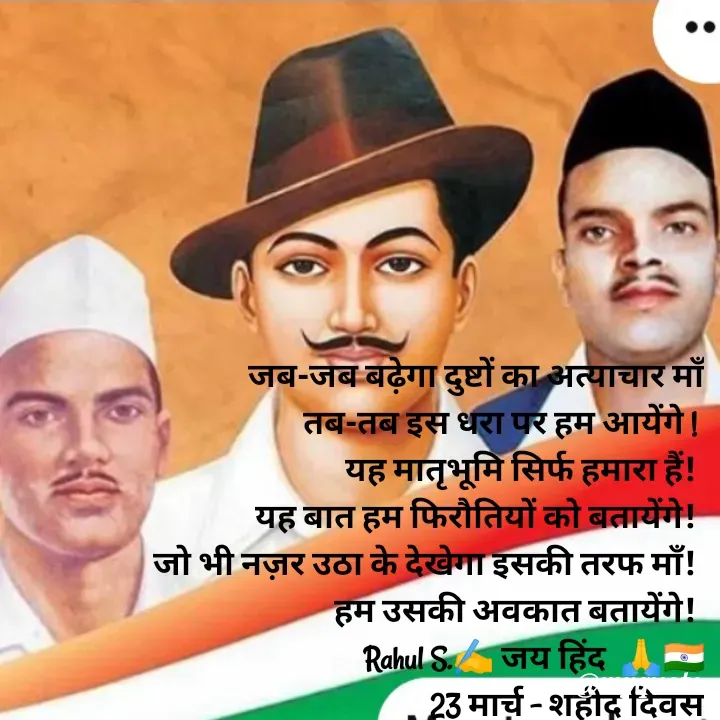 Quote by Rahul S. - जब-जब बढ़ेगा दुष्टों का अत्याचार माँ
 तब-तब इस धरा पर हम आयेंगे ! 
यह मातृभूमि सिर्फ हमारा हैं! 
यह बात हम फिरौतियों को बतायेंगे! 
जो भी नज़र उठा के देखेगा इसकी तरफ माँ! 
हम उसकी अवकात बतायेंगे! 
Rahul S.✍️ जय हिंद  🙏🇮🇳
23 मार्च - शहीद दिवस - Made using Quotes Creator App, Post Maker App