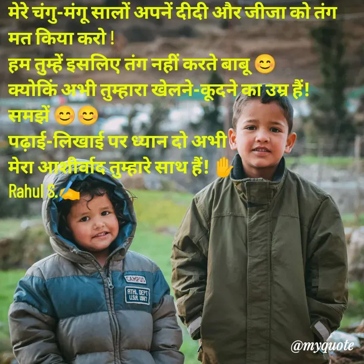 Quote by Rahul S. - मेरे चंगु-मंगू सालों अपनें दीदी और जीजा को तंग मत किया करो ! 
हम तुम्हें इसलिए तंग नहीं करते बाबू 😊
क्योकिं अभी तुम्हारा खेलने-कूदने का उम्र हैं! समझें 😊😊
पढ़ाई-लिखाई पर ध्यान दो अभी 
मेरा आशीर्वाद तुम्हारे साथ हैं! ✋
Rahul S.✍️ - Made using Quotes Creator App, Post Maker App