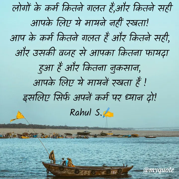 Quote by Rahul S. - लोगों के कर्म कितने गलत हैं,और कितने सही आपके लिए ये मायने नहीं रखता! 
आप के कर्म कितने गलत हैं और कितने सही, 
और उसकी वजह से आपका कितना फायदा हुआ हैं और कितना नुकसान, 
आपके लिए ये मायनें रखता हैं ! 
इसलिए सिर्फ अपनें कर्म पर ध्यान दो! 
Rahul S.✍️ - Made using Quotes Creator App, Post Maker App