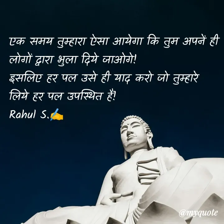 Quote by Rahul S. - एक समय तुम्हारा ऐसा आयेगा कि तुम अपनें ही लोगों द्वारा भुला दिये जाओगे! 
इसलिए हर पल उसे ही याद करो जो तुम्हारे लिये हर पल उपस्थित हैं! 
Rahul S.✍️
 - Made using Quotes Creator App, Post Maker App