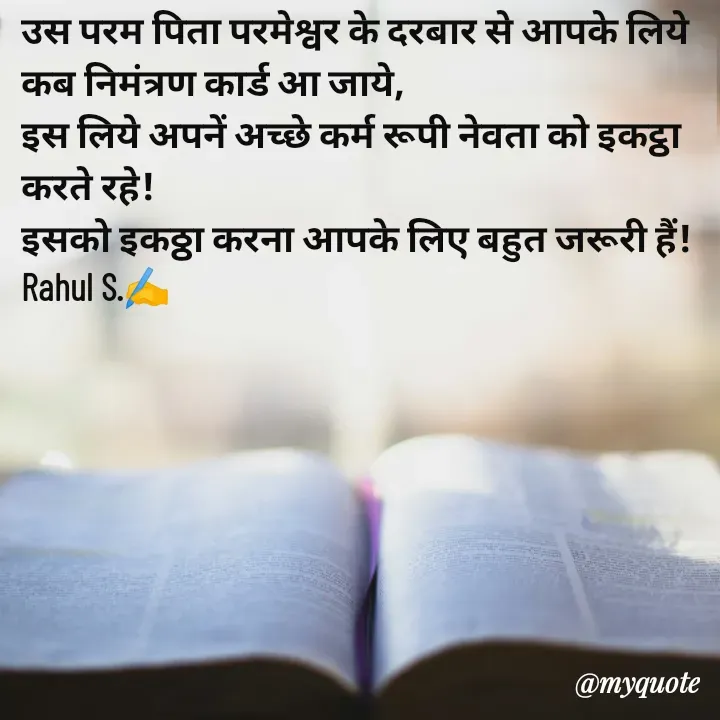 Quote by Rahul S. - उस परम पिता परमेश्वर के दरबार से आपके लिये कब निमंत्रण कार्ड आ जाये, 
इस लिये अपनें अच्छे कर्म रूपी नेवता को इकट्ठा करते रहे! 
इसको इकठ्ठा करना आपके लिए बहुत जरूरी हैं! 
Rahul S.✍️ - Made using Quotes Creator App, Post Maker App