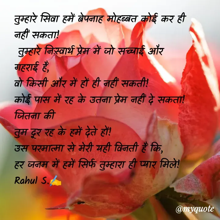 Quote by Rahul S. - तुम्हारे सिवा हमें बेपनाह मोहब्बत कोई कर ही नहीं सकता!
 तुम्हारे निःस्वार्थ प्रेम में जो सच्चाई और गहराई हैं, 
वो किसी और में हों ही नहीं सकती! 
कोई पास में रह के उतना प्रेम नहीं दे सकता! 
जितना की
तुम दूर रह के हमें देते हों! 
उस परमात्मा से मेरी यही विनती हैं कि, 
हर जनम में हमें सिर्फ तुम्हारा ही प्यार मिले! 
Rahul S.✍️ - Made using Quotes Creator App, Post Maker App