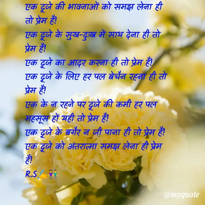 Quote by Rahul S. - एक दूजे की भावनाओं को समझ लेना ही तो प्रेम हैं! 
एक दूजे के सुख-दुःख में साथ देना ही तो प्रेम हैं! 
एक दूजे का आदर करना ही तो प्रेम हैं! 
एक दूजे के लिए हर पल बेचैन रहना ही तो प्रेम हैं! 
एक के न रहने पर दूजे की कमी हर पल महसूस हों यही तो प्रेम हैं! 
एक दूजे के बगैर न जी पाना ही तो प्रेम हैं! 
एक दूजे को अंतरात्मा समझ लेना ही प्रेम हैं! 
R.S✍️👫 - Made using Quotes Creator App, Post Maker App