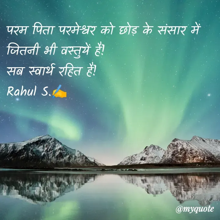 Quote by Rahul S. - परम पिता परमेश्वर को छोड़ के संसार में जितनी भी वस्तुयें हैं!
सब स्वार्थ रहित हैं! 
Rahul S.✍️ - Made using Quotes Creator App, Post Maker App