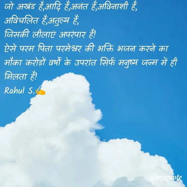 Quote by Rahul S. - जो अखंड है,आदि हैं,अनंत हैं,अविनाशी हैं, 
अविचलित हैं,अतुल्य हैं,
जिसकी लीलाएं अपरंपार हैं! 
ऐसे परम पिता परमेश्वर की भक्ति भजन करने का मौका करोड़ों वर्षो के उपरांत सिर्फ मनुष्य जन्म में ही मिलता हैं! 
Rahul S.✍️ - Made using Quotes Creator App, Post Maker App