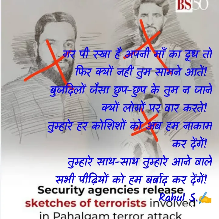 Quote by Rahul S. - गर पी रखा हैं अपनी माँ का दूध तो फिर क्यों नहीं तुम सामने आतें! 
बुजदिलों जैसा छुप-छुप के तुम न जानें क्यों लोगों पर वार करते! 
तुम्हारे हर कोशिशों को अब हम नाकाम कर देंगें! 
तुम्हारे साथ-साथ तुम्हारे आने वाले सभी पीढ़ियों को हम बर्बाद कर देंगें! 
Rahul S.✍️ - Made using Quotes Creator App, Post Maker App