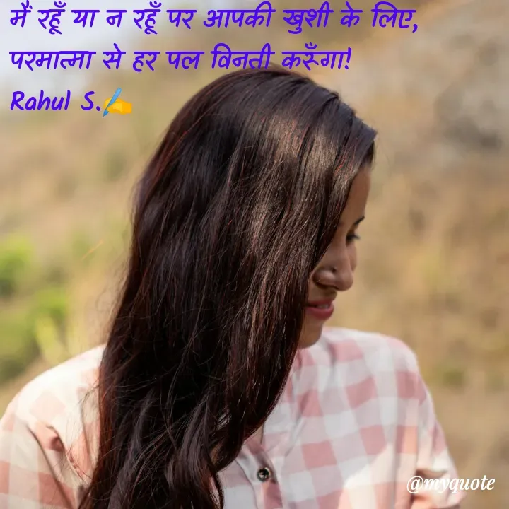 Quote by Rahul S. - मैं रहूँ या न रहूँ पर आपकी खुशी के लिए, परमात्मा से हर पल विनती करूँगा! 
Rahul S.✍️ - Made using Quotes Creator App, Post Maker App