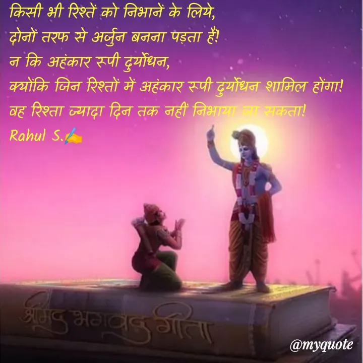Quote by Rahul S. - किसी भी रिश्तें को निभानें के लिये, 
दोनों तरफ से अर्जुन बनना पड़ता हैं! 
न कि अहंकार रूपी दुर्योधन, 
क्योंकि जिन रिश्तों में अहंकार रूपी दुर्योधन शामिल होंगा! 
वह रिश्ता ज्यादा दिन तक नहीं निभाया जा सकता! 
Rahul S.✍️ - Made using Quotes Creator App, Post Maker App