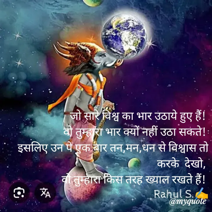Quote by Rahul S. - जो सारे विश्व का भार उठाये हुए हैं! 
वो तुम्हारा भार क्यों नहीं उठा सकते! 
इसलिए उन पे एक बार तन,मन,धन से विश्वास तो करके  देखो, 
वो तुम्हारा किस तरह ख्याल रखते हैं! 
Rahul S.✍️ - Made using Quotes Creator App, Post Maker App