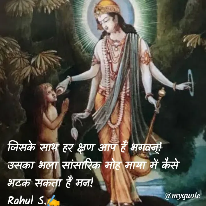 Quote by Rahul S. - जिसके साथ हर क्षण आप हैं भगवन्! 
उसका भला सांसारिक मोह माया में कैसे भटक सकता हैं मन! 
Rahul S.✍️ - Made using Quotes Creator App, Post Maker App