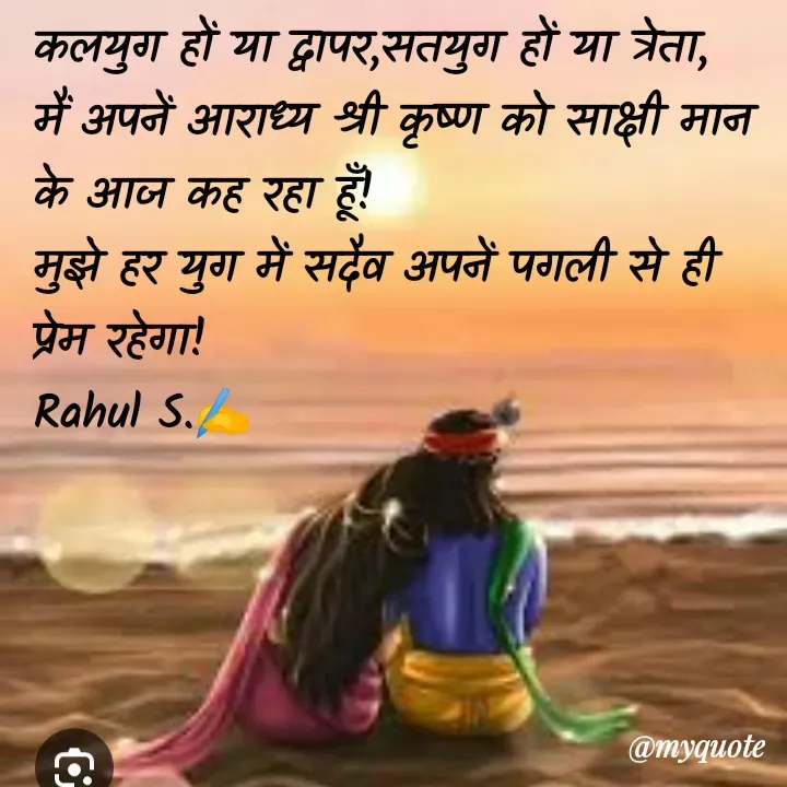 Quote by Rahul S. - कलयुग हों या द्वापर,सतयुग हों या त्रेता,
मैं अपनें आराध्य श्री कृष्ण को साक्षी मान के आज कह रहा हूँ! 
मुझे हर युग में सदैव अपनें पगली से ही प्रेम रहेगा! 
Rahul S.✍️ - Made using Quotes Creator App, Post Maker App
