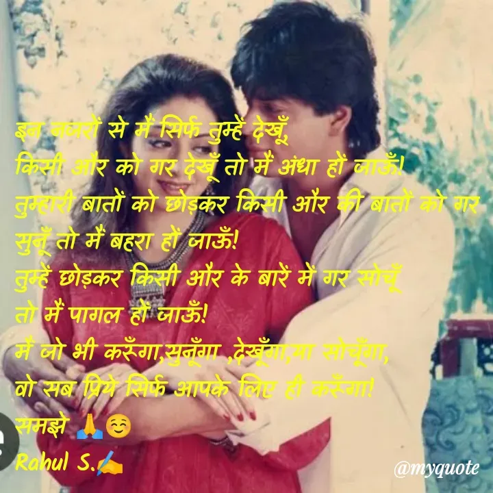 Quote by Rahul S. - इन नजरों से मैं सिर्फ तुम्हें देखूँ, 
किसी और को गर देखूँ तो मैं अंधा हों जाऊँ! 
तुम्हारी बातों को छोड़कर किसी और की बातों को गर सुनूँ तो मैं बहरा हों जाऊँ! 
तुम्हें छोड़कर किसी और के बारें में गर सोचूँ
तो मैं पागल हों जाऊँ! 
मैं जो भी करूँगा,सुनूँगा ,देखूँगा,या सोचूँगा, 
वो सब प्रिये सिर्फ आपके लिए ही करूँगा! 
समझे 🙏☺
Rahul S.✍️ - Made using Quotes Creator App, Post Maker App
