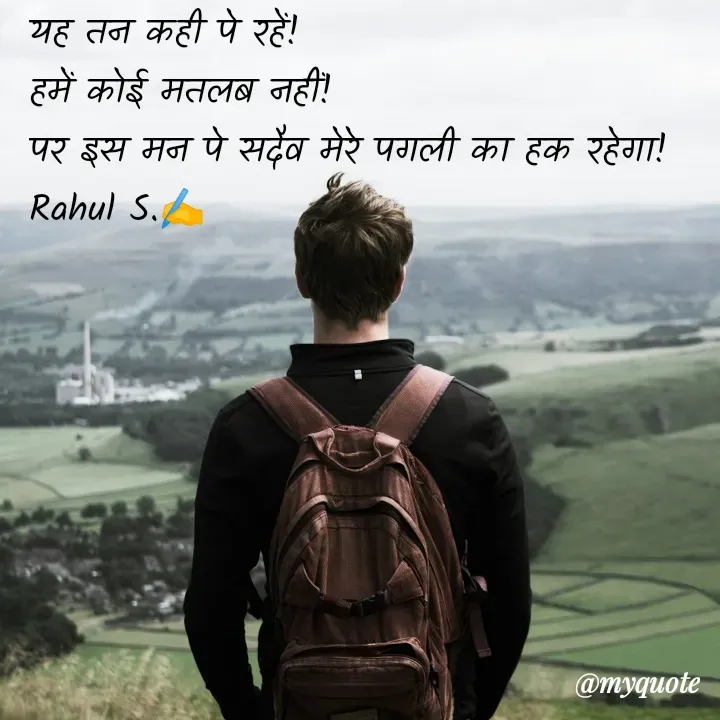 Quote by Rahul S. - यह तन कही पे रहें! 
हमें कोई मतलब नहीं! 
पर इस मन पे सदैव मेरे पगली का हक रहेगा! 
Rahul S.✍️ - Made using Quotes Creator App, Post Maker App
