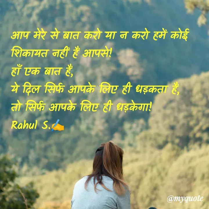 Quote by Rahul S. - आप मेरे से बात करो या न करो हमें कोई शिकायत नहीं हैं आपसे! 
हाँ एक बात हैं, 
ये दिल सिर्फ आपके लिए ही धड़कता हैं, 
तो सिर्फ आपके लिए ही धड़केगा! 
Rahul S.✍️ - Made using Quotes Creator App, Post Maker App