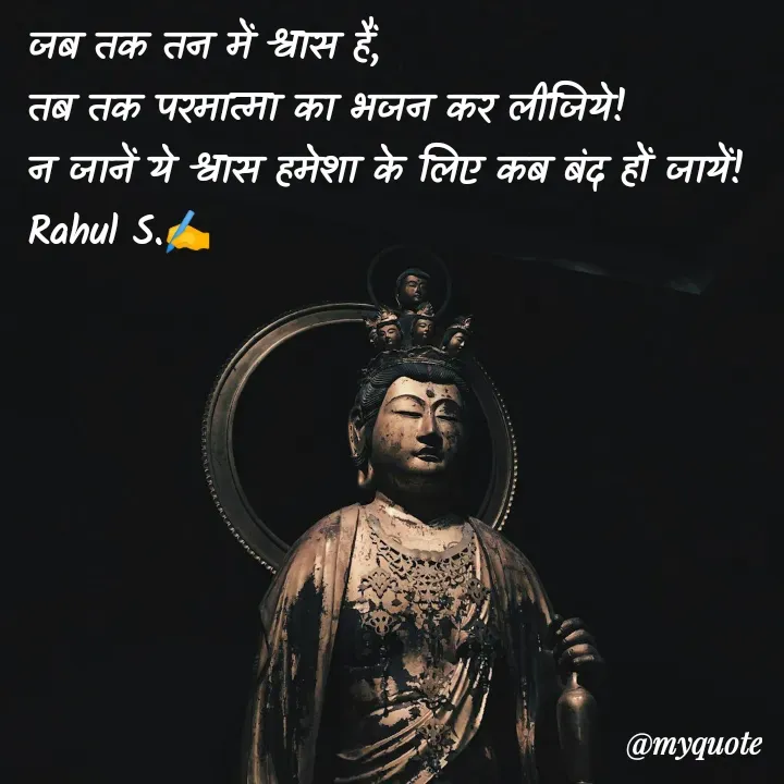 Quote by Rahul S. - जब तक तन में श्वास हैं, 
तब तक परमात्मा का भजन कर लीजिये! 
न जानें ये श्वास हमेशा के लिए कब बंद हों जायें! 
Rahul S.✍️ - Made using Quotes Creator App, Post Maker App